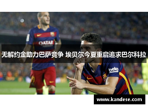无解约金助力巴萨竞争 埃贝尔今夏重启追求巴尔科拉 无解约金助力巴萨竞争 埃贝尔今夏重启追求巴尔科拉