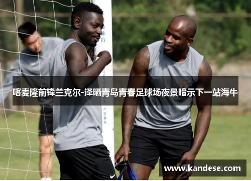 喀麦隆前锋兰克尔-泽晒青岛青春足球场夜景暗示下一站海牛