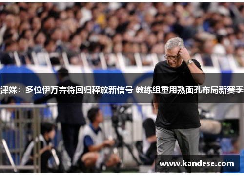 津媒:多位伊万弃将回归释放新信号 教练组重用熟面孔布局新赛季 津媒:多位伊万弃将回归释放新信号 教练组重用熟面孔布局新赛季